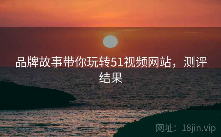 品牌故事带你玩转51视频网站，测评结果