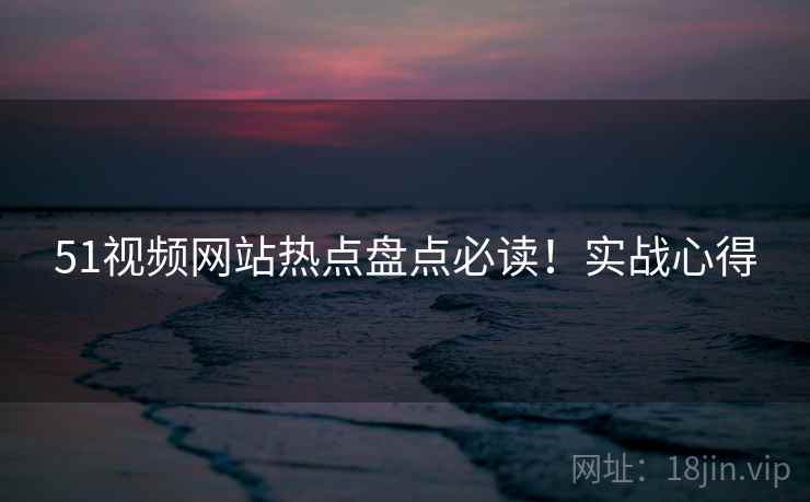 51视频网站热点盘点必读！实战心得