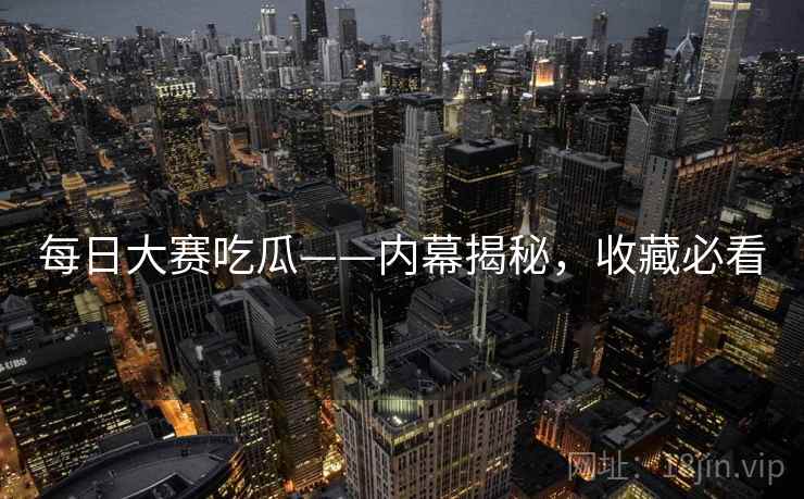 每日大赛吃瓜——内幕揭秘，收藏必看