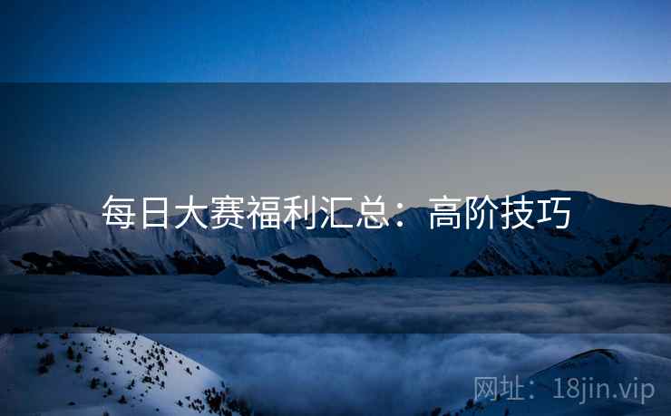每日大赛福利汇总：高阶技巧