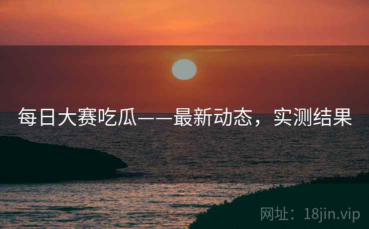 每日大赛吃瓜——最新动态，实测结果