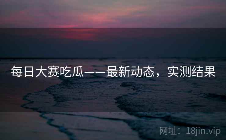 每日大赛吃瓜——最新动态，实测结果