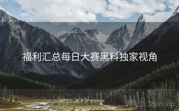 福利汇总每日大赛黑料独家视角