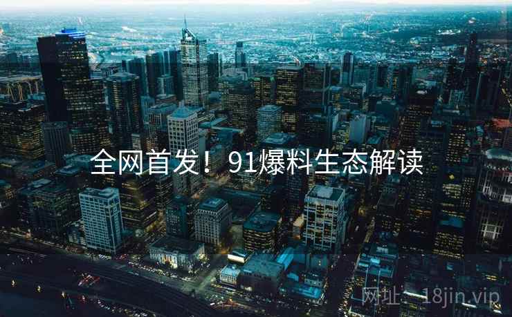 全网首发！91爆料生态解读