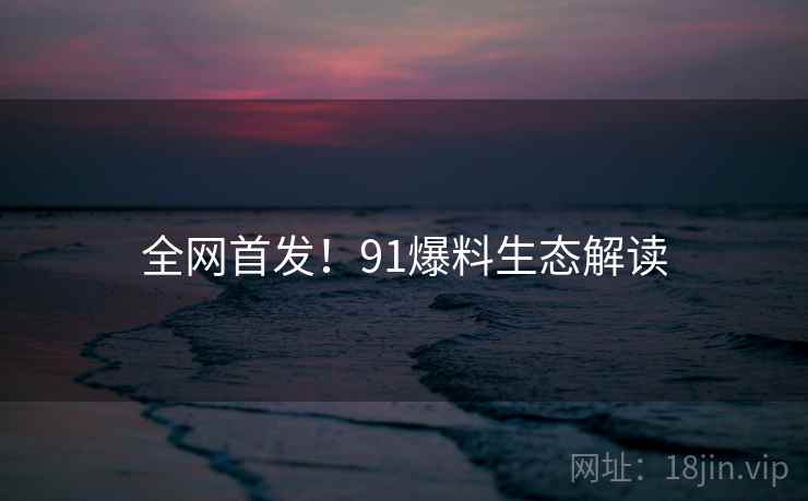 全网首发！91爆料生态解读
