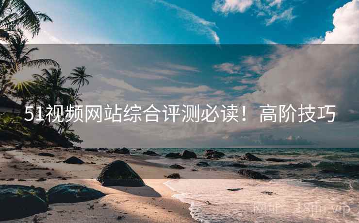 51视频网站综合评测必读！高阶技巧