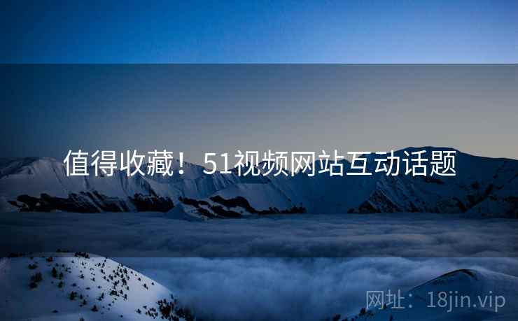 值得收藏！51视频网站互动话题