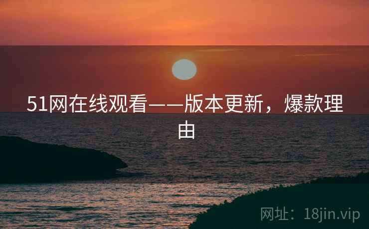 51网在线观看——版本更新，爆款理由