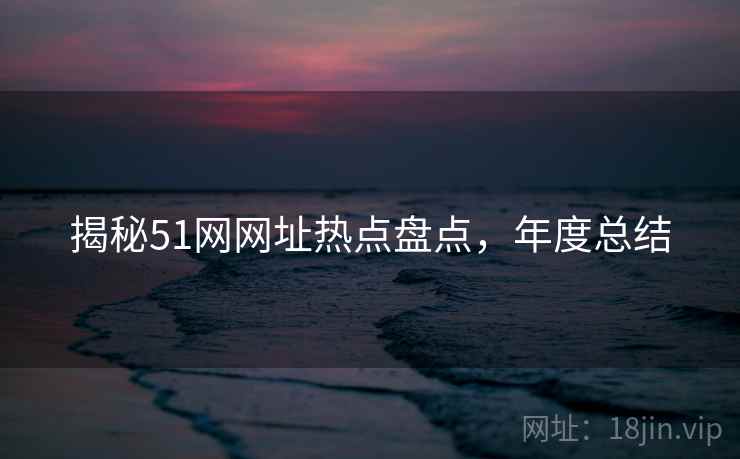 揭秘51网网址热点盘点，年度总结