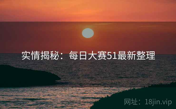 实情揭秘：每日大赛51最新整理