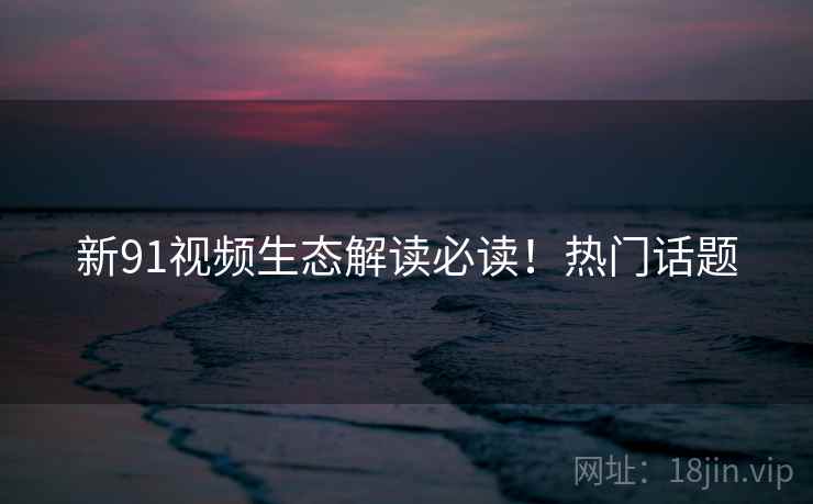新91视频生态解读必读！热门话题